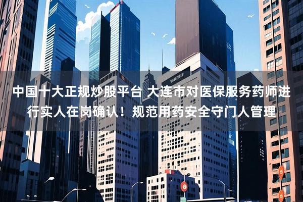 中国十大正规炒股平台 大连市对医保服务药师进行实人在岗确认！规范用药安全守门人管理
