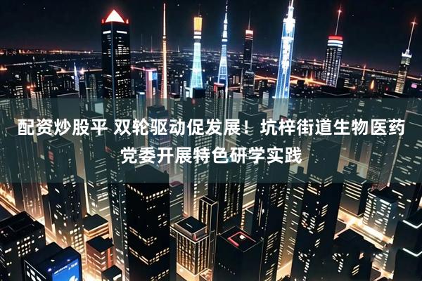 配资炒股平 双轮驱动促发展！坑梓街道生物医药党委开展特色研学实践