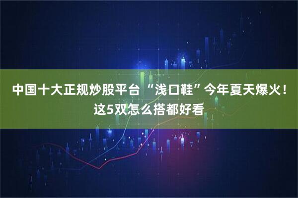 中国十大正规炒股平台 “浅口鞋”今年夏天爆火！这5双怎么搭都好看