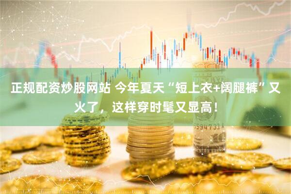 正规配资炒股网站 今年夏天“短上衣+阔腿裤”又火了，这样穿时髦又显高！