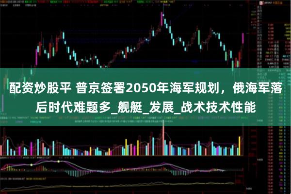 配资炒股平 普京签署2050年海军规划，俄海军落后时代难题多_舰艇_发展_战术技术性能