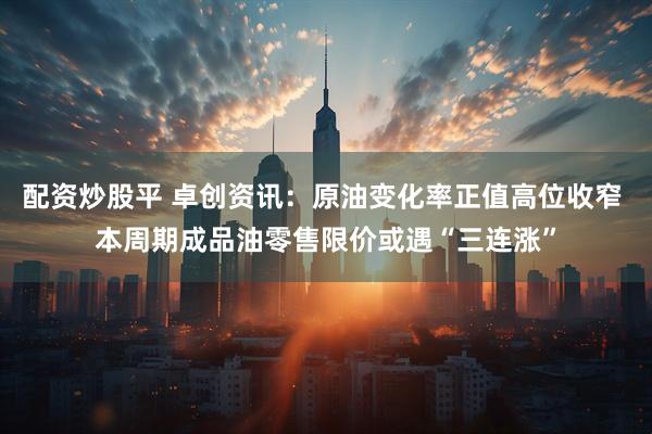 配资炒股平 卓创资讯：原油变化率正值高位收窄 本周期成品油零售限价或遇“三连涨”