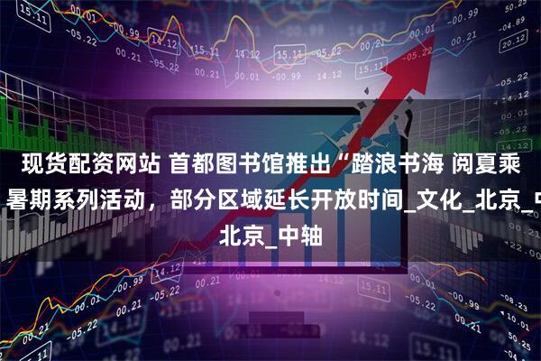 现货配资网站 首都图书馆推出“踏浪书海 阅夏乘凉”暑期系列活动，部分区域延长开放时间_文化_北京_中轴