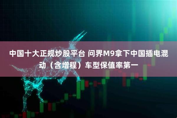 中国十大正规炒股平台 问界M9拿下中国插电混动（含增程）车型保值率第一