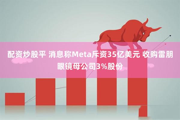 配资炒股平 消息称Meta斥资35亿美元 收购雷朋眼镜母公司3%股份