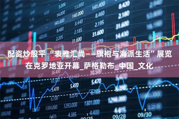 配资炒股平 “衷雅汇尚——旗袍与海派生活”展览在克罗地亚开幕_萨格勒布_中国_文化