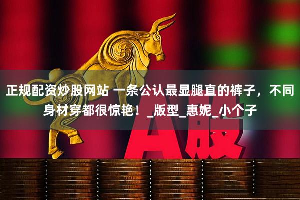 正规配资炒股网站 一条公认最显腿直的裤子，不同身材穿都很惊艳！_版型_惠妮_小个子