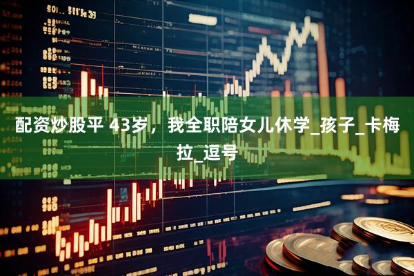 配资炒股平 43岁，我全职陪女儿休学_孩子_卡梅拉_逗号