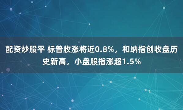 配资炒股平 标普收涨将近0.8%，和纳指创收盘历史新高，小盘股指涨超1.5%