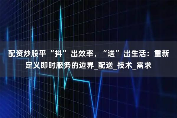 配资炒股平 “抖” 出效率，“送” 出生活：重新定义即时服务的边界_配送_技术_需求
