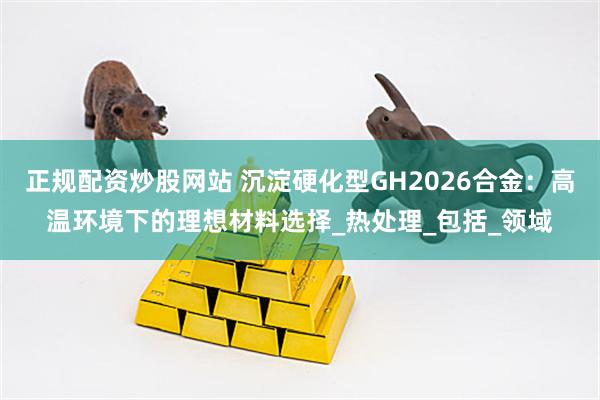 正规配资炒股网站 沉淀硬化型GH2026合金：高温环境下的理想材料选择_热处理_包括_领域