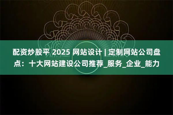 配资炒股平 2025 网站设计 | 定制网站公司盘点：十大网站建设公司推荐_服务_企业_能力