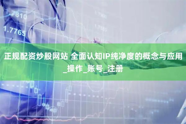 正规配资炒股网站 全面认知IP纯净度的概念与应用_操作_账号_注册