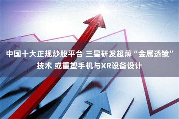 中国十大正规炒股平台 三星研发超薄“金属透镜”技术 或重塑手机与XR设备设计