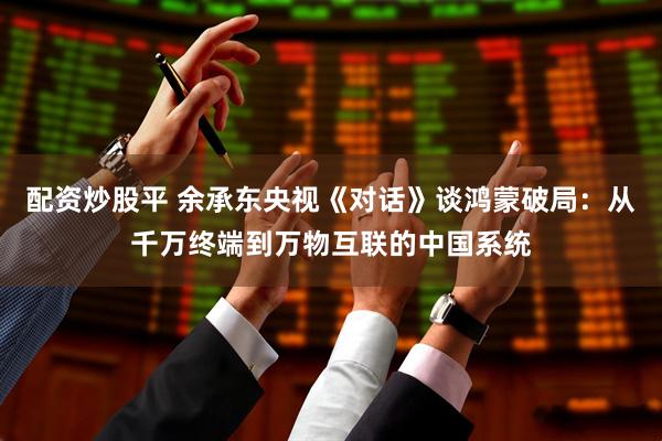 配资炒股平 余承东央视《对话》谈鸿蒙破局：从千万终端到万物互联的中国系统