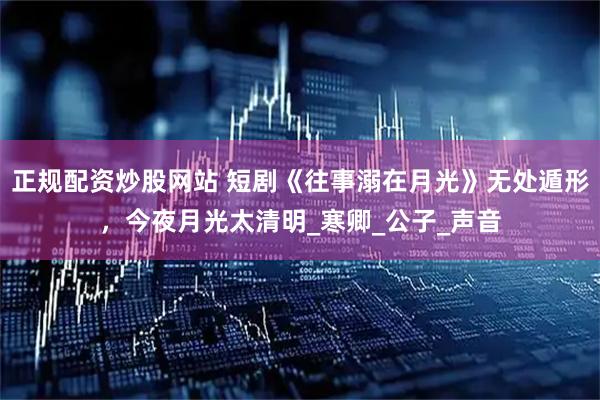 正规配资炒股网站 短剧《往事溺在月光》无处遁形，今夜月光太清明_寒卿_公子_声音