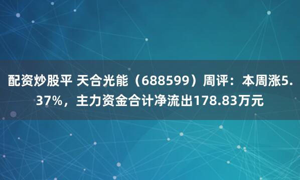 配资炒股平 天合光能（688599）周评：本周涨5.37%，主力资金合计净流出178.83万元
