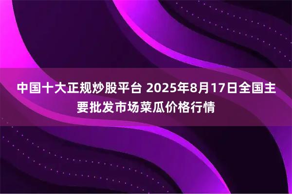 中国十大正规炒股平台 2025年8月17日全国主要批发市场菜瓜价格行情