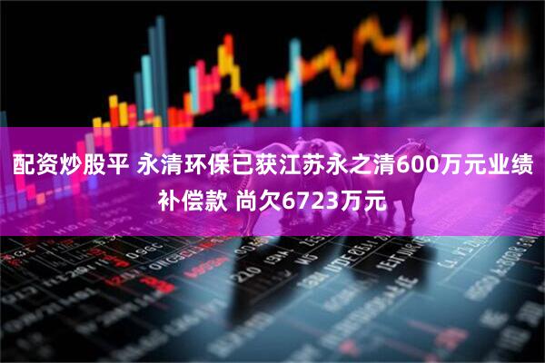 配资炒股平 永清环保已获江苏永之清600万元业绩补偿款 尚欠6723万元