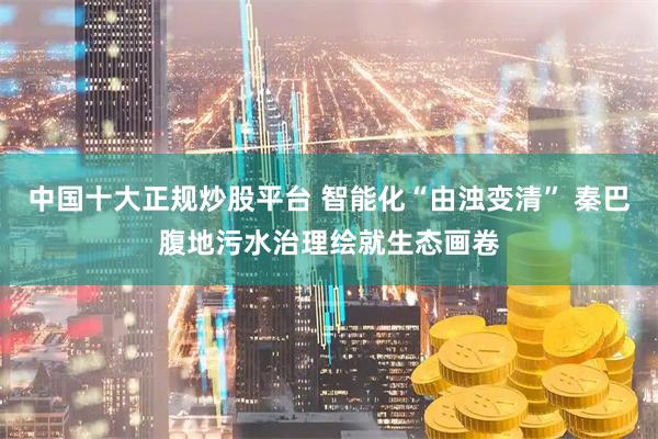 中国十大正规炒股平台 智能化“由浊变清” 秦巴腹地污水治理绘就生态画卷