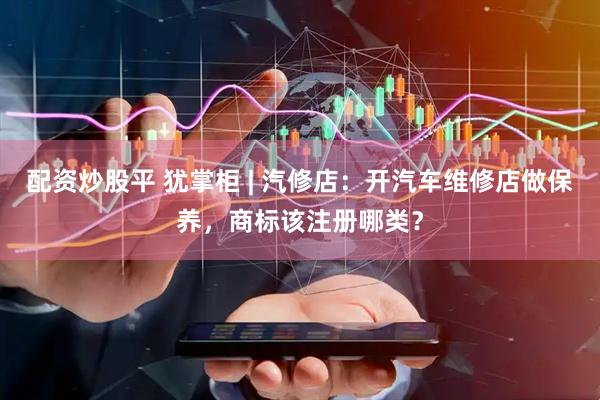 配资炒股平 犹掌柜 | 汽修店：开汽车维修店做保养，商标该注册哪类？
