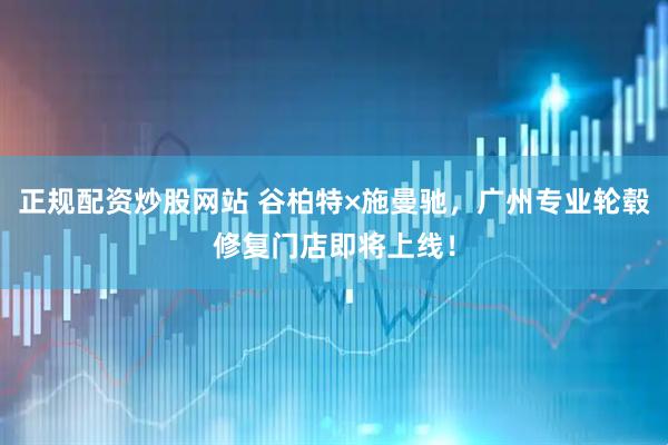 正规配资炒股网站 谷柏特×施曼驰，广州专业轮毂修复门店即将上线！