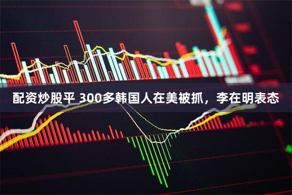 配资炒股平 300多韩国人在美被抓，李在明表态