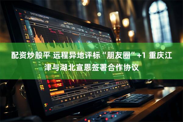 配资炒股平 远程异地评标“朋友圈”+1 重庆江津与湖北宣恩签署合作协议