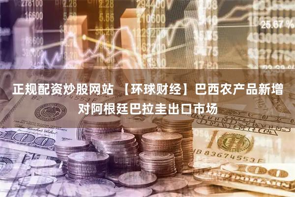 正规配资炒股网站 【环球财经】巴西农产品新增对阿根廷巴拉圭出口市场