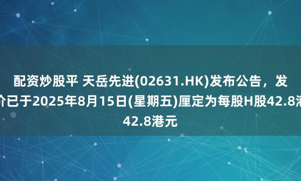 配资炒股平 天岳先进(02631.HK)发布公告，发售价已于2025年8月15日(星期五)厘定为每股H股42.8港元