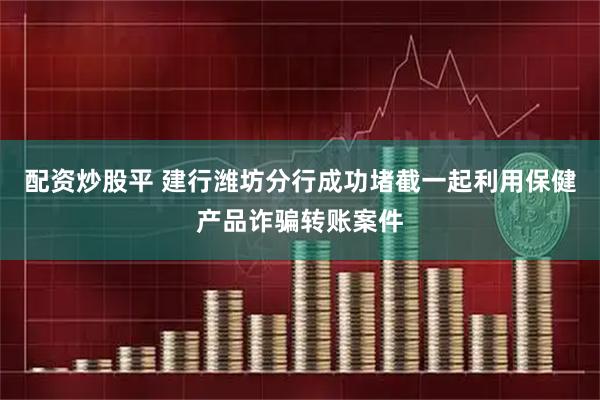 配资炒股平 建行潍坊分行成功堵截一起利用保健产品诈骗转账案件