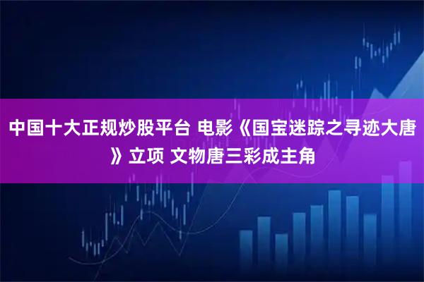 中国十大正规炒股平台 电影《国宝迷踪之寻迹大唐》立项 文物唐三彩成主角
