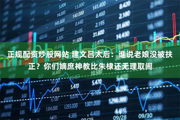 正规配资炒股网站 建文吕太后：谁说老娘没被扶正？你们嫡庶神教比朱棣还无理取闹
