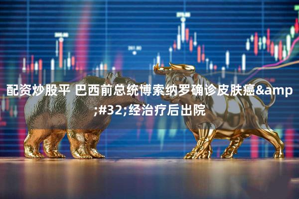 配资炒股平 巴西前总统博索纳罗确诊皮肤癌 经治疗后出院