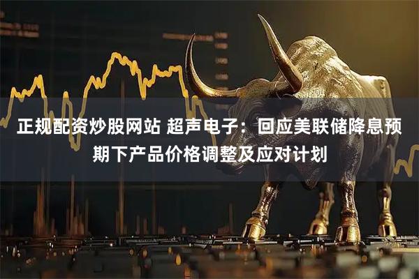正规配资炒股网站 超声电子：回应美联储降息预期下产品价格调整及应对计划
