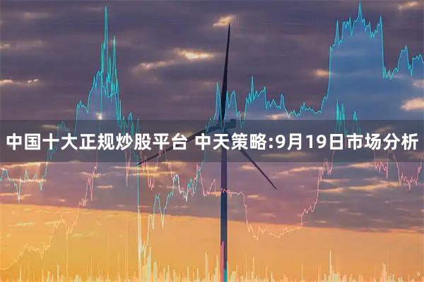中国十大正规炒股平台 中天策略:9月19日市场分析