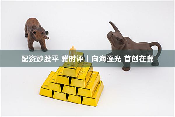 配资炒股平 冀时评丨向海逐光 首创在冀