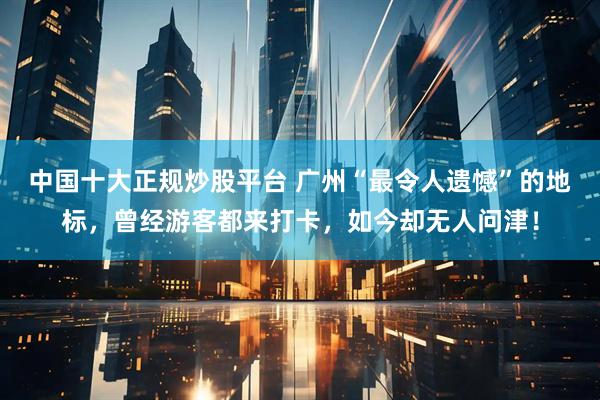 中国十大正规炒股平台 广州“最令人遗憾”的地标，曾经游客都来打卡，如今却无人问津！