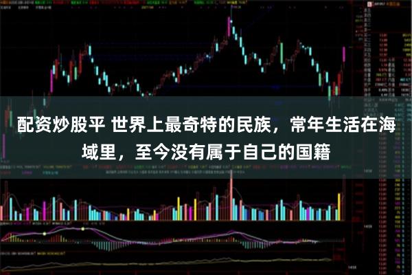 配资炒股平 世界上最奇特的民族，常年生活在海域里，至今没有属于自己的国籍