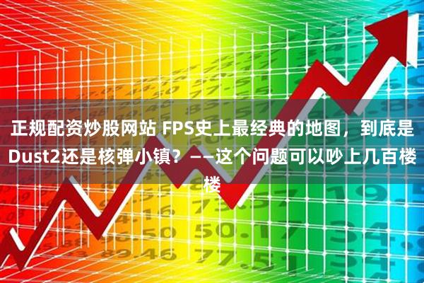 正规配资炒股网站 FPS史上最经典的地图，到底是Dust2还是核弹小镇？——这个问题可以吵上几百楼