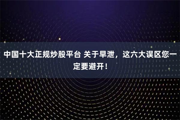 中国十大正规炒股平台 关于早泄，这六大误区您一定要避开！