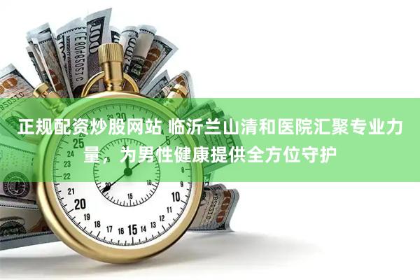 正规配资炒股网站 临沂兰山清和医院汇聚专业力量，为男性健康提供全方位守护