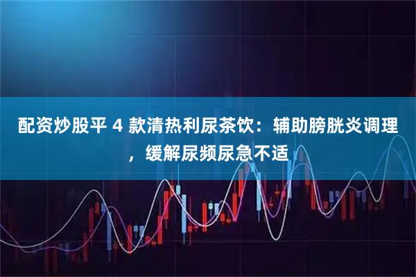 配资炒股平 4 款清热利尿茶饮：辅助膀胱炎调理，缓解尿频尿急不适
