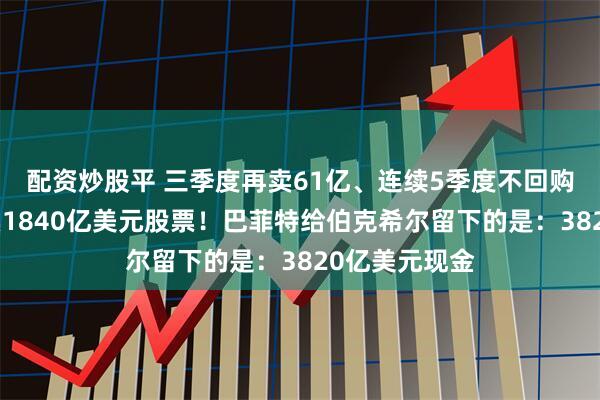配资炒股平 三季度再卖61亿、连续5季度不回购、三年累计卖1840亿美元股票！巴菲特给伯克希尔留下的是：3820亿美元现金