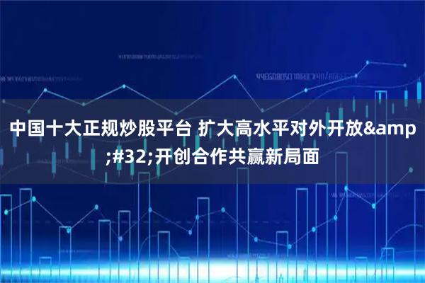 中国十大正规炒股平台 扩大高水平对外开放 开创合作共赢新局面