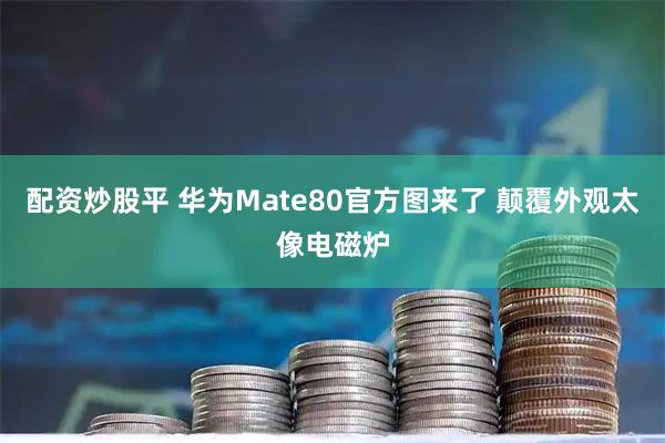 配资炒股平 华为Mate80官方图来了 颠覆外观太像电磁炉