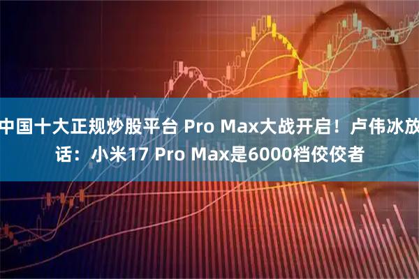 中国十大正规炒股平台 Pro Max大战开启！卢伟冰放话：小米17 Pro Max是6000档佼佼者