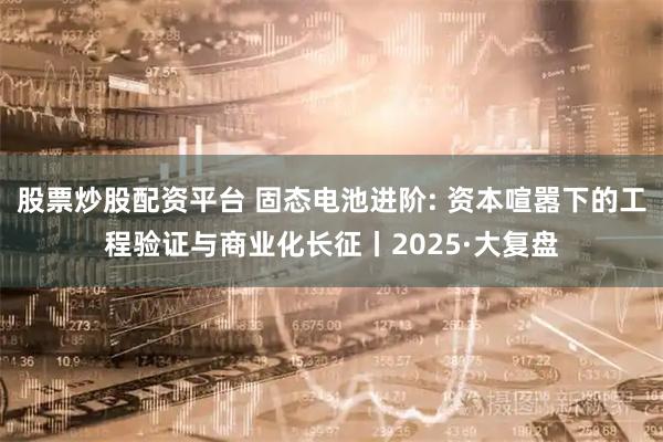 股票炒股配资平台 固态电池进阶: 资本喧嚣下的工程验证与商业化长征丨2025·大复盘