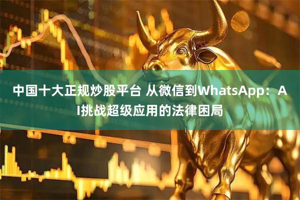 中国十大正规炒股平台 从微信到WhatsApp：AI挑战超级应用的法律困局