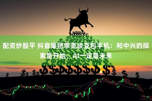 配资炒股平 抖音集团李亮谈豆包手机：和中兴的探索是开始，AI一定是未来